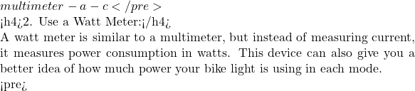 multimeter -a -c </pre>  <h4>2. Use a Watt Meter:</h4>  A watt meter is similar to a multimeter, but instead of measuring current, it measures power consumption in watts. This device can also give you a better idea of how much power your bike light is using in each mode.  <pre>