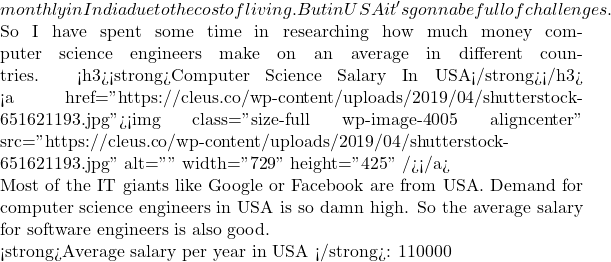 monthly in India due to the cost of living. But in USA it's gonna be full of challenges.  So I have spent some time in researching how much money computer science engineers make on an average in different countries. <h3><strong>Computer Science Salary In USA</strong></h3> <a href="https://cleus.co/wp-content/uploads/2019/04/shutterstock-651621193.jpg"><img class="size-full wp-image-4005 aligncenter" src="https://cleus.co/wp-content/uploads/2019/04/shutterstock-651621193.jpg" alt="" width="729" height="425" /></a>  Most of the IT giants like Google or Facebook are from USA. Demand for computer science engineers in USA is so damn high. So the average salary for software engineers is also good.  <strong>Average salary per year in USA </strong>: 110000
